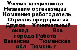Ученик специалиста › Название организации ­ Компания-работодатель › Отрасль предприятия ­ Другое › Минимальный оклад ­ 50 000 - Все города Работа » Вакансии   . Тюменская обл.,Тюмень г.